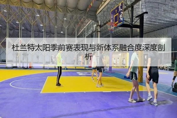杜兰特太阳季前赛表现与新体系融合度深度剖析