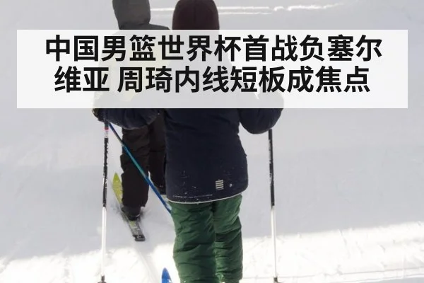 中国男篮世界杯首战负塞尔维亚 周琦内线短板成焦点